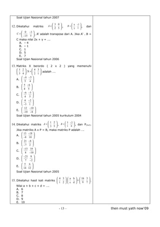 Soal Ujian Nasional tahun 2007

                              3 0              x -1 
12. Diketahui   matriks    A=     ,         B=
                                                 y 1 ,
                                                          dan
                              2 5                   
       0 -1 
   C =         , At adalah transpose dari A. Jika At . B =
       - 15 5 
   C maka nilai 2x + y = ….
     A. – 4
     B. – 1
     C. 1
     D. 5
     E. 7
   Soal Ujian Nasional tahun 2006

13. Matriks X berordo ( 2 x 2 ) yang memenuhi
   1 2         4 3
           X=      adalah ….
    3 4        2 1
        -6 -5 
   A.           
        5 4 
        5 -6 
   B.         
        4 5 
        -6 -5 
   C.           
        4 5 
        4 -2 
   D.           
        -3 1 
        12 - 10 
   E.             
        - 10 - 8 
   Soal Ujian Nasional tahun 2005 kurikulum 2004

                            1 2       3 -2 
14. Diketahui matriks A =       , B =       , dan P(2x2).
                            3 5       1 4 
   Jika matriiks A x P = B, maka matriks P adalah ….
        13 - 18 
   A.            
        - 8 10 
        21 - 8 
   B.          
        -7 2 
        - 13 18 
   C.              
        8 - 10 
        - 21 8 
   D.            
        7 -2 
        5 6 
   E.          
        14 12 
   Soal Ujian Nasional tahun 2005

                                   4 3   a b   16 3 
15. Diketahui hasil kali matriks             =      .
                                   1 2   c d   9 7 
   Nilai a + b + c + d = ….
   A. 6
   B. 7
   C. 8
   D. 9
   E. 10

                                     - 13 –                      then must yath now’09
 