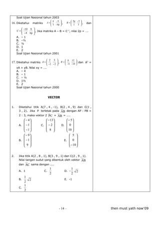 Soal Ujian Nasional tahun 2003
                                4 -9             5p - 5    
16. Diketahui      matriks   A=
                                3 - 4p   ,
                                               B=           ,   dan
                                                 1 3       
         - 10 8 
     C =
         - 4 6p  , Jika matriks A – B = C , nilai 2p = ….
                 
                                           –1

                
     A. – 1
     B. –½
     C. ½
     D. 1
     E. 2
     Soal Ujian Nasional tahun 2001

                            2 3          6 12 
17. Diketahui matriks A =          , B =           dan A2 =
                            -1 - 2       - 4 - 10 
     xA + yB. Nilai xy = ….
     A. – 4
     B. – 1
     C. – ½
     D. 1½
     E. 2
     Soal Ujian Nasional tahun 2000


                              VECTOR


1.    Diketahui titik A(7 , 4 , -1), B(2 , 4 , 9) dan C(1 ,
                                       
      3 , 2). Jika P terletak pada AB dengan AP : PB =
                                      
      2 : 3, maka vektor 2 P C +      AB = ....
          − 4             − 13          − 5
                                        
      A.  − 1         C.  − 2       D.  0 
          −1              8             10 
                                        
          − 9                                    5 
                                                     
      B.  − 1                                E.  0 
          9                                      −10 
                                                     


2.    Jika titik A(2 , 8 , 1), B(3 , 9 , 1) dan C(2 , 9 , 1).
                                                           
      Nilai tangen sudut yang dibentuk oleh vektor AB
            
      dan  AC sama dengan ....
                         1                            1
      A. 1            C.                       D. -       2
                         2                            2
         1
      B.     2                                 E. -1
         2
         1
      C.
         2




                                       - 14 –                            then must yath now’09
 