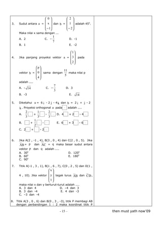 0            2 
                                 
3.   Sudut antara a =  x  dan b =  1  adalah 450.
                       −1          − 2
                                   
     Maka nilai x sama dengan ...
                                              1
     A. 2                             C. −                     D. -1
                                              7
     B. 1                                                      E. -2

                                      1
                                      
4.   Jika panjang proyeksi vektor a =  3  pada
                                       2
                                       
                p
                               11
     vektor b =  0  sama dengan    maka nilai p
                 4               5
                 
     adalah ....
                                              7
     A. - 14                          C. −                D. 3
                                              3
     B. -3                                                     E.   14
                                                                     
5.   Diketahui a = 6 i - 2 j - 4 k dan b = 2 i + j - 2
                                      
     k . Proyeksi orthogonal a pada b adalah ....
          2        1          2                                               
     A.      i  +      j   -     k D. 4 i + 2 j - 4                              k
          3        3           3
                1                                                         
     B.    i  +      j   - k       E. 6 i + 3 j - 6                          k
                2
                                     
     C. 2    i       +       j   -2   k




6.   Jika A(2 , -1 , 4), B(3 , 0 , 4) dan C(2 , 0 , 5). Jika
                            
     AB = p dan AC = q maka besar sudut antara
                                
     vektor p dan q adalah ....
     A. 300                                                    D. 1200
     B. 600                                                    E. 1800
     C. 900

7.   Titik A(-1 , 3 , 1), B(1 , 6 , 7), C(0 , 2 , 5) dan D(1 ,
                          x
                                                  
     4 , 10). Jika vektor  y  tegak lurus AB dan C D ,
                          1
                           
     maka nilai x dan y berturut-turut adalah ....
     A. 3 dan 4                    D. –4 dan 3
     B. 3 dan -4                   E. 4 dan -3
     C. –3 dan -4

8. Titik A(3 , 0 , 6) dan B(0 , 3 , -3), titik P membagi AB
   dengan perbandingan 1 : 2 maka koordinat titik P

                                                      - 15 –                         then must yath now’09
 