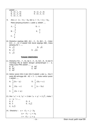 adalah ....
       A. (3 , 1 , 5)                     D. (1 , 2 , 3)
       B. (1 , 3 , 4)                     E. (3 , 2 , 1)
       C. (2 , 1 , 3)
                                                                  
9.     Jika a = 2 i - 6 j - 3 k dan b = 4 i + 2 j - 4 k .
                                              
       Maka panjang proyeksi a pada b adalah ....
            3
       A. -                                    D. 1
            4
            4                                          4
       B. -                                    E.
            3                                          3
           3
       C.
           4

10. Diketahui segitiga ABC, A(1 , 2 , 3), B(2 , 3 , 1)dan
    C(3 , 1 , 2). Z adalah titik berat segitiga ABC, maka
    panjang AZ = ....
    A.   2                             D.    6
     B.     3                        E.        14
     C.     5

                    TUGAS INDIVIDU

11. Diketahui P(1 , 7 , 0), Q(-2 , 4 , 3), S(2 , 8 , 5) dan R
    membagi PQ di dalam dengan perbandingan 1 : 2,
    maka sudut PRS adalah ....
    A. 00                        D. 600
          0
    B. 30                        E. 900
          0
    C. 45
                                                                  
12. Vektor posisi titik A dan titik B adalah a dan b . Jika C
    pada AB sehingga AB : AC = 3 : 1, maka vektor posisi
    c adalah ....
        1                                   1       
     A.   (2 a - b )              D.            (2 b + a )
        3                                     3
        1                                   1      
    B.     (2 b - a )             E.            (a - 3b )
        3                                     3
        1         
    C.     (2 a + b )
        3
                                                
13. Jika  a  = 4,  b  = 2 dan  a         + b  = 2 7 , maka 
     
    a - b  = ....
     A. 2                   D. 4
     B. 3                   E. 3 2
     C. 2 3

                                   
14. Diketahui :     a = -2 i + j - 3 k
                                     
                      b = -3 i - j + 2 k
                                   
                      c = -2 i - j + k
                                          - 16 –                           then must yath now’09
 