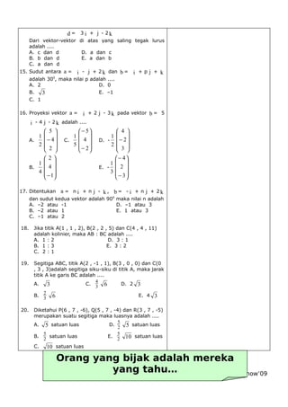              
                         d = 3 i + j - 2k
      Dari vektor-vektor di atas yang saling tegak lurus
      adalah ....
      A. c dan d          D. a dan c
      B. b dan d          E. a dan b
      C. a dan d
                                                      
15. Sudut antara a =         i - j + 2 k dan b = i + p j + k
      adalah 300, maka nilai p adalah ....
      A. 2                        D. 0
      B.   3                      E. –1
      C. 1
                                                      
16. Proyeksi vektor a =        i + 2 j - 3 k pada vektor b = 5
                  
      i - 4 j - 2 k adalah ....
             5           − 5           4 
          1            1             1 
      A.     − 4  C.     4       D. -  − 2 
          2            5             2 
             2           − 2           3 
            2                            − 4
          1                            1 
      B.    4                      E. -  2 
          4                            3 
             −1                          − 3
                                                    
17. Ditentukan      a = n i + n j - k , b = - i + n j + 2k
      dan sudut kedua vektor adalah 900 maka nilai n adalah
      A. –2 atau -1                     D. –1 atau 3
      B. –2 atau 1                      E. 1 atau 3
      C. –1 atau 2

18.     Jika titik A(1 , 1 , 2), B(2 , 2 , 5) dan C(4 , 4 , 11)
        adalah kolinier, maka AB : BC adalah ....
        A. 1 : 2                          D. 3 : 1
        B. 1 : 3                          E. 3 : 2
        C. 2 : 1

19.     Segitiga ABC, titik A(2 , -1 , 1), B(3 , 0 , 0) dan C(0
        , 3 , 3)adalah segitiga siku-siku di titik A, maka jarak
        titik A ke garis BC adalah ....
                                   4
        A.     3              C.              D. 2 3
                                   3 6
             2
        B.                                            E. 4 3
             3 6

20.     Diketahui P(6 , 7 , -6), Q(5 , 7 , -4) dan R(3 , 7 , -5)
        merupakan suatu segitiga maka luasnya adalah ....
                                             5
        A. 5 satuan luas                D.        satuan luas
                                             2 5
            5                               5
        B.    satuan luas               E.         satuan luas
            2                               2 10
        C.   10 satuan luas

                Orang yang bijak adalah mereka
                           yang tahu…
                        - 17 –           then must yath now’09
               Kapan saatnya berbuat dan kapan
 
