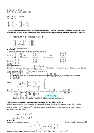 5. (A . B)-1 = B-1 . A-1
6. A . B = C → |A| . |B| = |C|

ax + by = p     ditulis
cx + dy = q

 a b           x    p
 c d     +     y =  q 
                    

Untuk menentukan himpunan penyelesaian, selain dengan metode eliminasi dan
substitusi dapat juga diselesaikan dengan menggunakan aturan matriks, yaitu :

   1. Matriks AX = B , maka X = A-1 . B

        x       1  d − b  p 
        y  = ad − bc − c a   q 
                            

   2. Cara Determinan

                                 pb                             ap
                        Dx       qd                   Dy        cq
      x=              ————— =    ——————        ; y = ———— =       ——————
                         D       ab                    D        ab
                                 cd                             c d 
Contoh :
                                      2 x + 3y = 9
Diketahui sistem persamaan                         . Tentukan himpunan penyelesaiannya dengan
                                     3x + 5y = 14
cara determinan !
   A. {1 , -7}                                     D. {4 , 2}
   B. {-7 , 1}                                     E. {-5 , 3}
   C. {2 , 4}

Jawab :

            9     3                  2 9
     Dx    14     5         Dy       3 14            45 − 42        28 − 27
x=      =              y=        =             ⇒=
                                                x            =3 y =         =1
     D    2      3          D        2    3          10 − 9         10 − 9
          3      5                   3    5         HP = {3, 1}




                                         -5–                           then must yath now’09
 