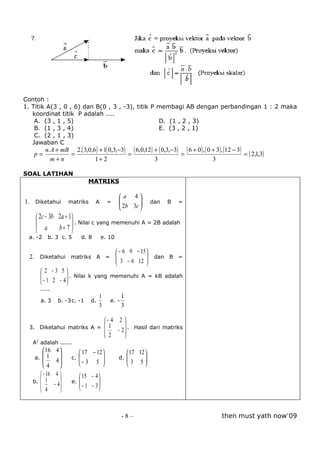 Contoh :
1. Titik A(3 , 0 , 6) dan B(0 , 3 , -3), titik P membagi AB dengan perbandingan 1 : 2 maka
   koordinat titik P adalah ....
    A. (3 , 1 , 5)                               D. (1 , 2 , 3)
    B. (1 , 3 , 4)                               E. (3 , 2 , 1)
    C. (2 , 1 , 3)
   Jawaban C
         n. A + mB 2.( 3,0,6 ) + 1( 0,3,−3) ( 6,0,12) + ( 0,3,−3) ( 6 + 0 ) , ( 0 + 3) , (12 − 3)
   p=             =                        =                     =                                = ( 2,1,3)
           m+n              1+ 2                      3                           3

SOAL LATIHAN
                                MATRIKS

                                                  a 4
1. Diketahui          matriks        A     =     
                                                  2b 3c 
                                                                  dan   B   =
                                                        
     2c − 3b 2a + 1
                    . Nilai c yang memenuhi A = 2B adalah
      a      b + 7 
 a. -2    b. 3 c. 5           d. 8       e. 10

                                   − 6 9 − 15 
 2. Diketahui matriks A =         3 − 6 12  dan B =
                                               
                                              
     2 −3 5 
    
     − 1 2 − 4  . Nilai k yang memenuhi A = kB adalah
                
               
      .....
                                      1            1
      a. 3       b. -3 c. -1     d.         e. -
                                      3            3

                                          − 4 2 
 3. Diketahui matriks A =                  1      
                                              − 2  . Hasil dari matriks
                                           2      
   A2 adalah ......
         16    4         17 − 12                    17 12 
    a. 1
                     c.                      d.           
               4                                          
        4               − 3 5                       3 5
       − 16    4         15 − 4 
   b.  1             e.         
              − 4               
       4                 − 1 − 3



                                                   -8–                                  then must yath now’09
 