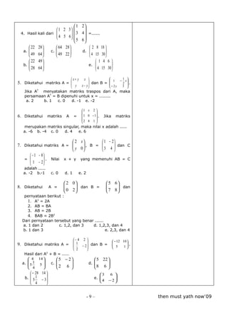1       2
                    1 2 3               
 4. Hasil kali dari 
                     4 5 6  3
                                        4  =......
                              5
                                        6
      22 28        64 28                  2 8 18 
  a. 
      49 64 
                c. 
                     49 22 
                                        d. 
                                                      
                                                       
                                          4 15 30 
      22 49                                     1 4 6 
  b. 
      28 64 
                                            e.  4 15 30 
                                                           
                                                        

                                 x+ y     x               
                                                             1     −
                                                                        1 
                                                                         x
5. Diketahui matriks A =                       dan B =               2 .
                           y            x − y            
                                                            − 2y       3 
   Jika AT menyatakan matriks traspos dari A, maka
   persamaan AT = B dipenuhi untuk x = ........
    a. 2   b. 1   c. 0   d. -1 e. -2

                                         1 x 2 
                                                 
6. Diketahui     matriks    A     =       1 0 − 1 .   Jika     matriks
                                         2 4 1 
                                                 
  merupakan matriks singular, maka nilai x adalah .....
  a. -6 b. -4 c. 0   d. 4   e. 6

                            2 x         1 − 2
7. Diketahui matriks A =   y 0  , B =  3 4  dan C
                                              
                                             
       − 1 − 8
   =  1 − 2  . Nilai x + y yang memenuhi AB = C
               
              
  adalah .....
  a. -2 b.-1        c. 0   d. 1       e. 2

                            2 0                         5 6
8. Diketahui        A =    
                            0 2  dan B =
                                                        
                                                          7 8  dan
                                                               
                                                            
   pernyataan berikut :
     1. A2 = 2A
     2. AB = BA
     3. AB = 2B
     4. BAB = 2B2
  Dari pernyataan tersebut yang benar ......
  a. 1 dan 2        c. 1,2, dan 3    d. 1,2,3, dan 4
  b. 1 dan 3                                 e. 2,3, dan 4

                                  − 4 2                       − 12 10 
9. Diketahui matriks A =           1                                  .
                                      − 2  dan B =            5
                                                                      1
                                   2      
   Hasil dari A2 + B = .....
      4 14          5 − 2                     5 22 
  a.  5 1 5 
                c. 
                     2 6                  d. 
                                                       
                                                        
      4                                      8 6 
       − 28 14                                    3       6 
   b.  5 1                                     e.           
            − 3                                   4      − 2
       4                                                    


                                             -9–                               then must yath now’09
 