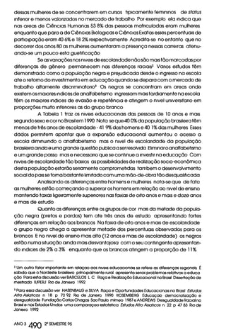 dessas mulheres de se concentrarem em cursos tipicamente femininos de status
inferior e menos valorizados no mercado de trabalho Por exemplo ela indica que
nas areas de Ciências Humanas 538% das pessoas matriculadas eram mulheres
enquanto que para a de Ciências Biologicas e Ciências Exatas esses percentuais de
participação eram 406% e 182% respectivamente Acredita-se no entanto que no
decorrer dos anos 80 as mulheres aumentaram a presença nessas carreiras atenu-
ando-se um pouco esta guetificação
Se as variações nos niveis de escolaridade não são mais tão marcadas por
diferenças de gênero permanecem nas diferenças racials2 Varlos estudos têm
demonstrado como a população negra e prejudicada desde o ingresso na escola
ate o retorno do investimento em educação quando se depara com o mercado de
trabalho altamente discriminatorios Os negros se concentram em areas onde
existem os maiores indices de analfabetismo ingressam mais tardiamente na escola
têm os maiores indices de evasão e repetência e atingem o nivel universitario em
proporções muito inferiores as do grupo branco
A Tabela 1 traz os niveis educacionais das pessoas de 10 anos e mais
segundo sexo e cor no Brasil em 1990 Nota se que 400% da população brasileira têm
menos de três anos de escolaridade -41 9% dos homens e 40 1% das mulheres Esses
dados permitem apontar que a expansão educacional aumentou o acesso a
escola diminuindo o analfabetismo mas o nivel de escolaridade da população
brasileira ainda e uma grande questão publica a ser resolvida Eliminar o analfabetismo
e um grande passo mas e necessario que se continue a investir na educação Com
niveis de escolaridade tão baixos as possibilidades de realização som-econômica
desta população estarão seriamente comprometidas tambem o desenvolvimento
social do pais se torna bastante limitado com uma mão-de-obra tão desqualificada
Analisando as diferenças entre homens e mulheres nota-se que de fato
as mulheres estão começando a superar os homens em relação ao nivel de ensino
mantendo taxas ligeiramente superiores nas faixas de oito anos e mais e doze anos
e mais de estudo
Quanto as diferenças entre os grupos de cor mais da metade da popula-
ção negra (pretos e pardos) tem ate três anos de estudo apresentando fortes
diferenças em relação aos brancos Na faixa de oito anos e mais de escolaridade
o grupo negro chega a apresentar metade dos percentuais observados para os
brancos E no nivel de ensino mais alto (12 anos e mais de escolaridade) os negros
estão numa situação ainda mais desvantajosa como seu contingente apresentan-
do indices de 2% a 3% enquanto que os brancos atingem a proporção de 11%
2 Um outro fator importante em relaçao aos niveis educacionais se refere as diferenças regionais É
sabido que o Nordeste brasileiro principalmente rural apresenta senos problemas relativos a educa
ção Para esta discussão ver BARCELOS L C Raça e Realização Educacional no Brasil Dissertação de
mestrado IUPERJ Rio de Janeiro 1992
3 Para essa discussão ver HASENBALG e SILVA Raça e Oportunidades Educacionais no Brasil Estudos
Afro Aslaticos n 18 p 73 92 Rio de Janeiro 1990 ROSEMBERG Educaçao democratização e
desigualdade Fundação Carlos Chagas Sao Paulo mimeo 1987 e ANDREWS Desigualdade Racial no
Brasil e nos Estados Unidos uma comparaçao estatistica Estudos Afro Aslaticos n 22 p 47 83 RIO de
Janeiro 1992
ANO 3 490 20 SEMESTRE 95
 