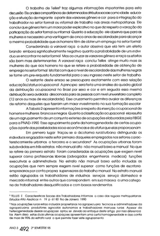 O trabalho de Telles5 traz algumas informações importantes para esta
discussão Ele analisa a importância de determinados atnbutos sociais como idade educa-
ção e situação de migrante a partir das variavas gênero e cor para a integração do
trabalhador no setor formal ou informal de trabalho nas areas metropolitanas Ele
conclui que gênero tem um maior poder explicativo no que diz respeito a variação da
participação do setor formal ou informal Quanto a educação ele observa que para as
mulheres e necessano uma vantagem de cinco anos de escolaridade para alcançar
a mesma probabilidade que os homens têm de obter um emprego no setor formal
Considerando a vanavel raça o autor observa que ela tem um efeito
brando embora significativamente negativo quanto a probabilidade de um indivi
duo se encontrar no setor formal Mas ao cruzar as variavas gênero e raça os efeitos
são bem mais determinantes A vanavel raça conclui Telles atinge muito mais as
mulheres do que aos homens no que se refere a probabilidade de obtenção de
emprego no setor formal Isto faz com que o nivel de escolaridade das mulheres negras
se torne um pre-requisito fundamental para o seu ingresso neste setor de trabalho
O restante deste ensaio se preocupara exatamente com essa relação
educação/status ocupacional A principio sera feita uma analise do quadro global
da distribuição ocupacional no Brasil por sexo e cor e em seguida essa mesma
distnbuição sera avaliada direcionada para as pessoas com nível universtano completo
(12 anos ou mais de escolaridade) Esse cruzamento permitira avaliar as diferenças
de retorno daqueles que fizeram um maior investimento na sua formação escolar
A Tabela 2 apresenta informações a respeito da inserção ocupacional de
homens e mulheres brancos e negros Quanto a classificação ocupacional ela resulta
de um agrupamento de um conjunto extenso de ocupações elaboradas pela FIBGE
para a PNAD-1990 Esse agrupamento parte da homogeneidade de certas ocupa-
ções a partir das possibilidades sacio-econômicas e do status que elas proporcionam
Em primeiro lugar traçou se a dicotomia rural/urbano distinguindo os
individuos engajados neste setor primaria daqueles empregados nos setores carac-
teristicamente urbanos o terciano e o secundano6 As ocupações urbanas foram
subdivididas em três estratos não manual alto não manual baixo e manual No que
se refere ao primeiro estrato foram consideradas as ocupações que exigem nivel
superior como profissionais liberais (advogados engenheiros medicas) funções
executivas e administrativas No estrato não manual baixo estão incluídas as
ocupações que nem sempre exigem nivel superior como funções de escritorio
empresarias por conta propna supervisores do trabalho manual No estrato manual
estão agrupados os trabalhadores de industrias serviços serviço domestico e
mercado informal entre outros que correspondem em sua maioria a uma catego
ria de trabalhadores desqualificados e com baixos rendimentos
5 TELLES E Caractensticas Sociais dos Trabalhadores Informais o caso das regioes metropolitanas
Estudos Afro Asiohcos n 19 p 61 80 Rio de Janeiro 1990
6 Nas ocupações rurais estao incluidos propnetanos na agropecuana tecnicos e administradores da
agropecuana produtores agncolas autonomos e trabalhadores manuais rurais Apesar da
heterogeneidade dessas ocupaçoes optou se devido ao enfoque deste artigo por nao diferencia
ias Alem disso estas duas ultimas ocupaçoes apresentam uma certa homogeneidade e dao conta
de mais de 90% do estrato rural o que permite fazer este agrupamento
ANO 3
492
2° SEMESTRE 95
 