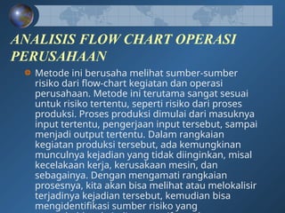 ANALISIS FLOW CHART OPERASI
PERUSAHAAN
Metode ini berusaha melihat sumber-sumber
risiko dari flow-chart kegiatan dan operasi
perusahaan. Metode ini terutama sangat sesuai
untuk risiko tertentu, seperti risiko dari proses
produksi. Proses produksi dimulai dari masuknya
input tertentu, pengerjaan input tersebut, sampai
menjadi output tertentu. Dalam rangkaian
kegiatan produksi tersebut, ada kemungkinan
munculnya kejadian yang tidak diinginkan, misal
kecelakaan kerja, kerusakaan mesin, dan
sebagainya. Dengan mengamati rangkaian
prosesnya, kita akan bisa melihat atau melokalisir
terjadinya kejadian tersebut, kemudian bisa
mengidentifikasi sumber risiko yang
 