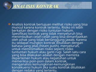 ANALISIS KONTRAK
Analisis kontrak bertujuan melihat risiko yang bisa
muncul karena kontrak tertentu. Risiko ini lebih
berkaitan dengan risiko tuntutan hukum.
Spesifikasi kontrak yang tidak menyeluruh bisa
menimbulkan celah-celah yang bisa dimanfaatkan
oleh pihak yang tidak bertanggung jawab. Karena
itu sedapat mungkin kontrak dituliskan dengan
bahasa yang jelas (hitam putih), menyeluruh,
untuk meminimalkan risiko seperti risiko
tuntuntan hukum atau ganti rugi. Salah satu cara
yang bisa dilakukan adalah dengan meminta
departemen hukum atau kepatuhan untuk
memeriksa poin-poin dalam kontrak,
menganalisis kemungkinan-kemungkinan
konsekuensi hukum jika suatu kontrak dituliskan
dengan redaksi yang tertentu.
 