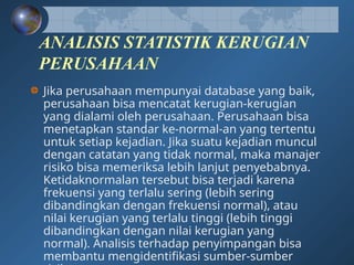 ANALISIS STATISTIK KERUGIAN
PERUSAHAAN
Jika perusahaan mempunyai database yang baik,
perusahaan bisa mencatat kerugian-kerugian
yang dialami oleh perusahaan. Perusahaan bisa
menetapkan standar ke-normal-an yang tertentu
untuk setiap kejadian. Jika suatu kejadian muncul
dengan catatan yang tidak normal, maka manajer
risiko bisa memeriksa lebih lanjut penyebabnya.
Ketidaknormalan tersebut bisa terjadi karena
frekuensi yang terlalu sering (lebih sering
dibandingkan dengan frekuensi normal), atau
nilai kerugian yang terlalu tinggi (lebih tinggi
dibandingkan dengan nilai kerugian yang
normal). Analisis terhadap penyimpangan bisa
membantu mengidentifikasi sumber-sumber
 