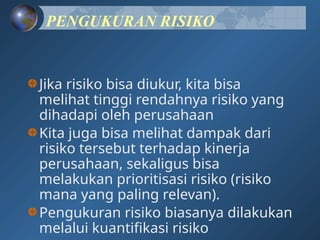 PENGUKURAN RISIKO
Jika risiko bisa diukur, kita bisa
melihat tinggi rendahnya risiko yang
dihadapi oleh perusahaan
Kita juga bisa melihat dampak dari
risiko tersebut terhadap kinerja
perusahaan, sekaligus bisa
melakukan prioritisasi risiko (risiko
mana yang paling relevan).
Pengukuran risiko biasanya dilakukan
melalui kuantifikasi risiko
 