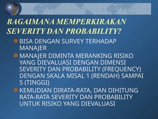 BAGAIMANA MEMPERKIRAKAN
SEVERITY DAN PROBABILITY?
BISA DENGAN SURVEY TERHADAP
MANAJER
MANAJER DIMINTA MERANKING RISIKO
YANG DIEVALUASI DENGAN DIMENSI
SEVERITY DAN PROBABILITY (FREQUENCY)
DENGAN SKALA MISAL 1 (RENDAH) SAMPAI
5 (TINGGI)
KEMUDIAN DIRATA-RATA, DAN DIHITUNG
RATA-RATA SEVERITY DAN PROBABILITY
UNTUK RISIKO YANG DIEVALUASI
 