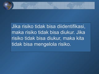 Jika risiko tidak bisa diidentifikasi,
maka risiko tidak bisa diukur. Jika
risiko tidak bisa diukur, maka kita
tidak bisa mengelola risiko.
 