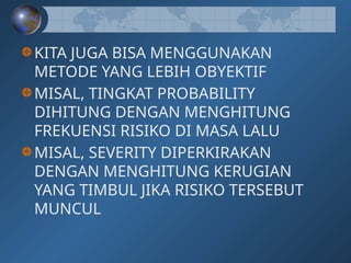 KITA JUGA BISA MENGGUNAKAN
METODE YANG LEBIH OBYEKTIF
MISAL, TINGKAT PROBABILITY
DIHITUNG DENGAN MENGHITUNG
FREKUENSI RISIKO DI MASA LALU
MISAL, SEVERITY DIPERKIRAKAN
DENGAN MENGHITUNG KERUGIAN
YANG TIMBUL JIKA RISIKO TERSEBUT
MUNCUL
 