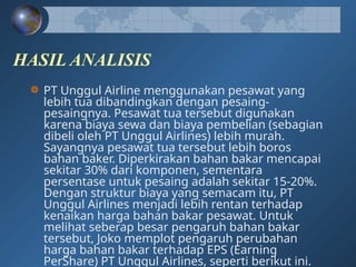 HASIL ANALISIS
PT Unggul Airline menggunakan pesawat yang
lebih tua dibandingkan dengan pesaing-
pesaingnya. Pesawat tua tersebut digunakan
karena biaya sewa dan biaya pembelian (sebagian
dibeli oleh PT Unggul Airlines) lebih murah.
Sayangnya pesawat tua tersebut lebih boros
bahan baker. Diperkirakan bahan bakar mencapai
sekitar 30% dari komponen, sementara
persentase untuk pesaing adalah sekitar 15-20%.
Dengan struktur biaya yang semacam itu, PT
Unggul Airlines menjadi lebih rentan terhadap
kenaikan harga bahan bakar pesawat. Untuk
melihat seberap besar pengaruh bahan bakar
tersebut, Joko memplot pengaruh perubahan
harga bahan bakar terhadap EPS (Earning
PerShare) PT Unggul Airlines, seperti berikut ini.
 