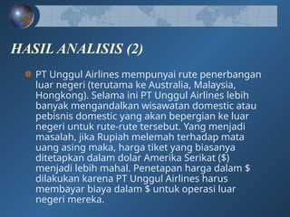 HASIL ANALISIS (2)
PT Unggul Airlines mempunyai rute penerbangan
luar negeri (terutama ke Australia, Malaysia,
Hongkong). Selama ini PT Unggul Airlines lebih
banyak mengandalkan wisawatan domestic atau
pebisnis domestic yang akan bepergian ke luar
negeri untuk rute-rute tersebut. Yang menjadi
masalah, jika Rupiah melemah terhadap mata
uang asing maka, harga tiket yang biasanya
ditetapkan dalam dolar Amerika Serikat ($)
menjadi lebih mahal. Penetapan harga dalam $
dilakukan karena PT Unggul Airlines harus
membayar biaya dalam $ untuk operasi luar
negeri mereka.
 