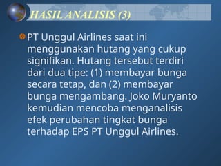 HASIL ANALISIS (3)
PT Unggul Airlines saat ini
menggunakan hutang yang cukup
signifikan. Hutang tersebut terdiri
dari dua tipe: (1) membayar bunga
secara tetap, dan (2) membayar
bunga mengambang. Joko Muryanto
kemudian mencoba menganalisis
efek perubahan tingkat bunga
terhadap EPS PT Unggul Airlines.
 