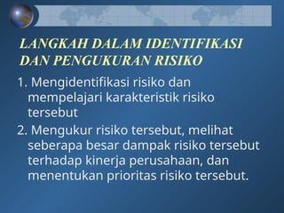 LANGKAH DALAM IDENTIFIKASI
DAN PENGUKURAN RISIKO
1. Mengidentifikasi risiko dan
mempelajari karakteristik risiko
tersebut
2. Mengukur risiko tersebut, melihat
seberapa besar dampak risiko tersebut
terhadap kinerja perusahaan, dan
menentukan prioritas risiko tersebut.
 
