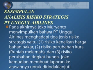 KESIMPULAN
ANALISIS RISIKO STRATEGIS
PT UNGGUL AIRLINES
Pada akhirnya Joko Muryanto
menyimpulkan bahwa PT Unggul
Airlines menghadapi tiga jenis risiko
strategis yaitu: (1) risiko kenaikan harga
bahan bakar, (2) risiko perubahan kurs
(Rupiah melemah), dan (3) risiko
perubahan tingkat bunga. Joko
kemudian membuat laporan ke
atasannya untuk ditindaklanjuti.
 