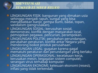 IDENTIFIKASI
SUMBER-SUMBER RISIKO
LINGKUNGAN FISIK: bangunan yang dimakan usia
sehingga menjadi rapuh, sungai yang bisa
menyebabkan banjir, gempa bumi, badai, topan,
vandalism (pengrusakan).
LINGKUNGAN SOSIAL: kerusuhan sosial,
demonstrasi, konflik dengan masyarakat local,
pemogokan pegawai, pencurian, perampokan.
LINGKUNGAN POLITIK: perubahan perundangan,
perubahan peraturan, konflik antar Negara yang
mendorong boikot produk perusahaan.
LINGKUNGAN LEGAL: gugatan karena gagal
mematuhi peraturan dan perundangan yang berlaku
LINGKUNGAN OPERASIONAL: kecelakaan kerja,
kerusakan mesin, kegagalan sistem computer,
serangan virus terhadap komputer
LINGKUNGAN EKONOMI: kelesuan ekonomi (resesi),
inflasi yang tidak terkendali.
 