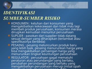 IDENTIFIKASI
SUMBER-SUMBER RISIKO
KONSUMEN : keluhan dari konsumen yang
mengakibatkan kekecewaan dan tidak mau lagi
membeli produk perusahaan, konsumen merasa
dirugikan kemudian menuntut perusahaan
SUPLIER : pasokan dari supplier tidak datang
sesuai dengan yang diharapkan (terlambat atau
spesifikasinya berbeda)
PESAING : pesaing meluncurkan produk baru
yang lebih baik, pesaing menurunkan harga yang
bisa mengakibatkan persaingan harga yang
menurunkan tingkat keuntungan perusahaan
REGULATOR : perusahaan gagal mematuhi
peraturan atau perundangan yang berlaku,
perubahan perundangan yang berlaku yang
mengakibatkan perusahaan merugi (misal upah
 