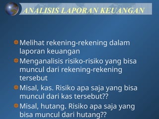 ANALISIS LAPORAN KEUANGAN
Melihat rekening-rekening dalam
laporan keuangan
Menganalisis risiko-risiko yang bisa
muncul dari rekening-rekening
tersebut
Misal, kas. Risiko apa saja yang bisa
muncul dari kas tersebut??
Misal, hutang. Risiko apa saja yang
bisa muncul dari hutang??
 