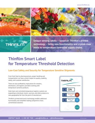 www.thinfilm.no
Unique sensing labels – based on Thinfilm’s printed
technology – bring new functionality and crystal-clear
reads to temperature controlled supply chains.
Thinfilm Smart Label
for Temperature Threshold Detection
Low-Cost Safety and Security for Temperature Sensitive Shipments
From fresh food to pharmaceuticals, proper handling and
transportation can have a direct impact on quality, usability,
safety, and customer satisfaction.
There are also profitability implications for retailers,
distributors, and logistics providers working with
temperature-sensitive products.
Cold-chain and controlled temperature logistics systems are
expanding to distribute insulin, vaccines, and other products to
new geographies far from the point of manufacture.
Thinfilm’s printed electronics technology enables additional
functionality and simplified reading compared to many
conventional solutions.
CONTACT SALES: +1 408 503 7300 | sales@thinfilm.no | @thinfilmmemory 		 [TF-SLS-1214]
 
