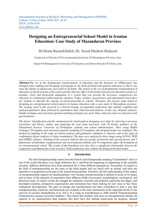 International Journal of Business Marketing and Management (IJBMM)
Volume 3 Issue 6 June 2018, P.P. 28-45
ISSN: 2456-4559
www.ijbmm.com
International Journal of Business Marketing and Management (IJBMM) Page 28
Designing an Entrepreneurial School Model in Iranian
Education: Case Study of Mazandaran Province
Dr.Homa RezaeiGhaleh, Dr. Seyed Hashem Hedayati
Employed at Ministry Of Environmental protection Of Mazandaran Province, Iran.
Depart Of Management University Of Industries and Mines Branch Of Tehran, Iran.
Abstract:The act of the fundamental transformation of education and the horizons of 1404prospect has
changed policy making and designing of programs in the field of formal and general education so that it can
raise the talents of adolescents and youth in all fields. The school in the act of fundamental transformation of
education as the focal point of the action and the objective effect of the formal and general education system is a
dynamic, lively and purposeful adaptation of a system that can provide the necessary competencies for
educators to continuously understand the situation. Today, scholars, practitioners and educational researchers
are seeking to objectify the concept of entrepreneurship in schools. Therefore, the present study aimed at
designing an entrepreneurial school pattern in Iranian education with a case study in Mazandaran province.
The strategy used in this research is a hybrid strategy of sequential exploration that initially compiled and
analyzed qualitative data, followed by quantitative data collection and analysis. In this way, thematic analysis,
Delphi technique and structural equation modeling strategies are used. Data collection tools are interviews and
questionnaires.
The factors 'identification and the entrepreneurial school pattern designing were done by referring to previous
researches and library studies and analyzing the texts from interviews with 20 faculty members of the
Educational Sciences University of Farhangian, students and school administrators. Then, using Delphi
technique (20 samples) and structural equation modeling (210 samples), the designed model was validated. The
method of sampling in the stage of content analysis and qualitative validation is objective and at the stage of
confirmatory factor analysis is cluster-randomized. The data were analyzed in three stages using NVIVO, SPSS
and LISREL software. Findings of the research indicate that two groups of internal and external factors and 3
dimensions of individual, organizational and environmental abilities and 16 components affect the formation of
an entrepreneurial school. The results of the hypothesis test also show a significant relationship between the
components and dimensions of the research. Fitnessindicators also confirm the fitting of the final model.
I. Introduction
The term Entrepreneurship comes from the French word Entreprendre meaning "Commitment" and it is
one of the words that there is no single definition for it, and from the beginning of itsplanning in the scientific
societies, different definitions have been presented for it from different perspectives. Encounters of experts in
the field of entrepreneurship are the same as the blind people who are faced with an animal, and each one
describes it in proportion to the part of the animal being touched. Therefore, the full understanding of the subject
of entrepreneurship requires an interdisciplinary view because entrepreneurship is defined in terms of its nature
and in terms of the attention of researchers from different fields of economic, psychological, sociological, and
historical issues. In today's world, the struggle for industrial, scientific and technical superiority has begun, and
developed countries, prospective organizations and institutions have been looking for new ways to face these
widespread developments. The pace of change and transformation has been overlooked in such a way that
entrepreneurship, creativity, and innovation are accepted as the main constituents of the important factors in the
survival of societies (Kalanthirian et al, 2012). In a study by Gurol&Atsan in 2006 entitled "Entrepreneurship
Characteristics among University Students," they found that students who have an entrepreneurial attitude are
superior in six characteristics than students who don't have this attitude (motivation for progress, internal
 