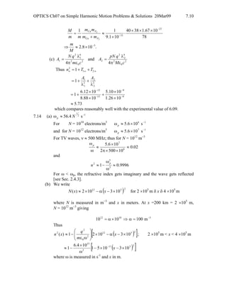 OPTICS Ch07 on Simple Harmonic Motion Problems & Solutions 20Mar09 7.10
.108.2
78
1067.13840
101.9
11
5
27
31
Ca
Ca
2
2
−
−
−
×≈⇒
×××
⋅
×
≈
+
=
M
m
mm
mm
mm
M
F
F
(c) 2
0
2
4
2
2
22
0
2
4
1
2
1
4
and
4 cM
qpN
A
cm
qN
A
επ
λ
=
επ
λ
=
Thus ∞∞∞ ++= 21
2
1 TTn
73.5
1026.1
1010.5
1088.8
1012.6
1
1
9
9
15
15
2
2
2
2
1
1
≈
×
×
+
×
×
+=
λ
+
λ
+=
−
−
−
−
AA
which compares reasonably well with the experimental value of 6.09.
7.14 (a) 12
1
s4.56 −
≈ω Np
For N = 1010
electrons/m3 16
s106.5 −
×≈ωp
and for N = 1012
electrons/m3 17
s106.5 −
×≈ωp
For TV waves, ν ≈ 500 MHz; thus for N = 1012
m−3
02.0
105002
106.5
6
7
≈
××π
×
≈
ω
ωp
and
9996.01 2
2
2
≈
ω
ω
−≈
p
n
For ω < ωp, the refractive index gets imaginary and the wave gets reflected
[see Sec. 2.4.3].
(b) We write
( )2512
103102)( ×−α−×≈ xxN for 2 ×105
m δ x δ 4 ×105
m
where N is measured in m−3
and x in meters. At x =200 km = 2 ×105
m,
N = 1012
m−3
giving
51012
m1001010 −
=α⇒×α=
Thus
( )[ ]2512
2
0
2
2
1031021)( ×−α−×⎟
⎟
⎠
⎞
⎜
⎜
⎝
⎛
ωε
−≈ x
m
q
xn ; 2 ×105
m < x < 4 ×105
m
( )[ ]2511
2
15
1031051
104.6
1 ×−×−
ω
×
−≈ −
x
where ω is measured in s-1
and x in m.
 