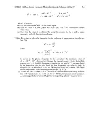 OPTICS Ch07 on Simple Harmonic Motion Problems & Solutions 20Mar09 7.4
92
9
152
15
2
1026.1
1010.5
1088.8
1012.6
09.6 −
−
−
−
×−λ
×
+
×−λ
×
+=n
where λ is in meters.
(a) Plot the variation of n2
with λ in the visible region.
(b) From the values of A1 and A2 show that m/M ≈ 2.07 × 10 – 5
and compare this with the
exact value.
(c) Show that the value of n∞ obtained by using the constants A1, A2, λ1 and λ2 agrees
reasonably well with the experimental value.
7.14 (a) The refractive index of a plasma (neglecting collisions) is approximately given by (see
Sec. 7.6)
2
2
2
1
ω
ω
−=
p
n
where
2/1
2/1
0
2
414.56 N
m
qN
p ≈⎟⎟
⎠
⎞
⎜⎜
⎝
⎛
ε
=ω s –1
is known as the plasma frequency. In the ionosphere the maximum value of
N0 is ≈ 10 10
– 10 12
electrons/m3
. Calculate the plasma frequency. Notice that at high
frequencies n2
≈ 1; thus high frequency waves (like the one used in TV) are not reflected
by the ionosphere. On the other hand, for low frequencies, the refractive index is
imaginary (like in a conductor – see Sec. 24.3) and the beam gets reflected. This fact is
used in long distance radio communications (see also Fig. 3.27).
(b) Assume that for x ≈ 200 km, N = 10 12
electrons/m3
and that the electron density increases
to 2 × 10 12
electrons/m3
at x ≈ 300 km. For x < 300 km, the electron density decreases.
Assuming a parabolic variation of N, plot the corresponding refractive index variation.
 