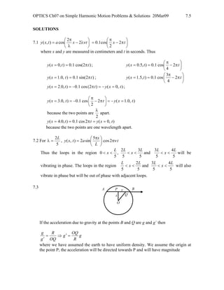 OPTICS Ch07 on Simple Harmonic Motion Problems & Solutions 20Mar09 7.5
SOLUTIONS
7.1 ⎟
⎠
⎞
⎜
⎝
⎛
λν−
λ
π
= txatxy 2
2
cos),( ⎟
⎠
⎞
⎜
⎝
⎛
π−
π
= tx 2
2
cos1.0
where x and y are measured in centimeters and t in seconds. Thus
)2cos(1.0),0( ttxy π== ; ⎟
⎠
⎞
⎜
⎝
⎛
π−
π
== ttxy 2
4
cos1.0),5.0(
)2sin(1.0),0.1( ttxy π== ; ⎟
⎠
⎞
⎜
⎝
⎛
π−
π
== ttxy 2
4
3
cos1.0),5.1(
),0()2(cos1.0),0.2( txyttxy =−=π−== ;
),0.1(2
2
cos1.0),0.3( txyttxy =−=⎟
⎠
⎞
⎜
⎝
⎛
π−
π
−==
because the two points are
2
λ
apart.
),0(2cos1.0),0.4( txyttxy ==π==
because the two points are one wavelength apart.
7.2 For
5
2L
=λ , t
L
x
atxy πν⎟
⎠
⎞
⎜
⎝
⎛ π
= 2cos
5
sin2),(
Thus the loops in the region
5
3
5
2
,
5
0
L
x
LL
x <<<< and
5
4
5
3 L
x
L
<< will be
vibrating in phase. The loops in the region
5
2
5
L
x
L
<< and
5
4
5
3 L
x
L
<< will also
vibrate in phase but will be out of phase with adjacent loops.
7.3
If the acceleration due to gravity at the points B and Q are g and g΄ then
g
R
OQ
g
OQ
R
g
g
=′⇒=
′
where we have assumed the earth to have uniform density. We assume the origin at
the point P; the acceleration will be directed towards P and will have magnitude
A
O
P B
x
y
Q
 