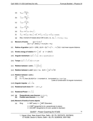 Call 1600-111-533 (toll-free) for info. Formula Booklet – Physics XI
QUEST - Power Coaching for IITJEE
1, Vigyan Vihar, Near Anand Vihar, Delhi – 92. Ph: 55270275, 55278916
E-16/289, Sector 8, Rohini, Delhi – 85, Ph: 55395439, 30911585
10
(a) ;
M
xm
X ii
CM
Σ
=
(b) ;
M
rm
r
ii
CM
→
→ Σ
=
(c) ;
dt
rd
v
CM
CM
→
→
=
(d) ;
dt
vd
a
CM
CM
→
→
=
(e)
→→→
Σ== iiCMCM vmvMP ;
(f) .FamaMF iiiCMext
→→→→
Σ=Σ== If ;constantV,0a,0F CMCMext ===
→→→
(g) Also, moment of masses about CM is zero, i.e., 2211ii rmrmor0rm ==Σ
→
(x) Moment of Inertia: (a) I = Σ mi ri
2
(b) I = µr
2
, where µ = m1m2/(m1 + m2)
(xi) Radius of gyration: (a) K = √(I/M) ; (b) K = √[(r1
2
+ r2
2
+ … + rn
2
)/n] = root mean square distance.
(xii) Kinetic energy of rotation: K =
2
1
Iω
2
or I = (2K/ω
2
)
(xiii) Angular momentum: ( ) ( ) dvmcsinrpL(b);pxrLa ;θ==
→→→
(xiv) Torque: ( ) ( ) θ=τ=τ
→→→
sinFrb;Fxra
(xv) Relation between τ and L: 







=τ
→→
dt/dL ;
(xvi) Relation between L and I: (a) L = Iω; (b) K =
2
1
Iω2
= L2
/2I
(xvii) Relation between τ and α:
(a) τ = Iα,
(b) If τ = 0, then (dL/dt)=0 or L=constant or, Iω=constant i.e., I1ω1= I2ω2
(Laws of conservation of angular momentum)
(xviii) Angular impulse: tL ∆τ=∆
→→
(xix) Rotational work done: W = θτ=θτ avd
(xx) Rotational Power:
→→
ωτ= .P
(xxi) (a) Perpendicular axes theorem: Iz = Ix + Iy
(b) Parallel axes theorem: I = Ic + Md2
(xxii) Moment of Inertia of some objects
(a) Ring: I = MR2
(axis); I =
2
1
MR2
(Diameter);
I = 2 MR
2
(tangential to rim, perpendicular to plane);
I = (3/2) MR
2
(tangential to rim and parallel to diameter)
∫
 