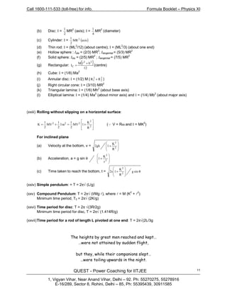 Call 1600-111-533 (toll-free) for info. Formula Booklet – Physics XI
QUEST - Power Coaching for IITJEE
1, Vigyan Vihar, Near Anand Vihar, Delhi – 92. Ph: 55270275, 55278916
E-16/289, Sector 8, Rohini, Delhi – 85, Ph: 55395439, 30911585
11
(b) Disc: I =
2
1
MR2
(axis); I =
4
1
MR2
(diameter)
(c) Cylinder: I = ( )axisMR
2
1 2
(d) Thin rod: I = (ML
2
/12) (about centre); I = (ML
2
/3) (about one end)
(e) Hollow sphere : Idia = (2/3) MR
2
; Itangential = (5/3) MR
2
(f) Solid sphere: Idia = (2/5) MR
2
; Itangential = (7/5) MR
2
(g) Rectangular:
( )
12
bM
I
22
C
+
=
l
(centre)
(h) Cube: I = (1/6) Ma
2
(i) Annular disc: I = (1/2) M ( 2
2
2
1 RR + )
(j) Right circular cone: I = (3/10) MR2
(k) Triangular lamina: I = (1/6) Mh2
(about base axis)
(l) Elliptical lamina: I = (1/4) Ma2
(about minor axis) and I = (1/4) Mb
2
(about major axis)
(xxiii) Rolling without slipping on a horizontal surface:








+=ω+= 2
2
2
22
R
K
1MV
2
1
I
2
1
MV
2
1
K (Q V = Rω and I = MK2
)
For inclined plane
(a) Velocity at the bottom, v =








+ 2
2
R
K
1gh2
(b) Acceleration, a = g sin θ 







+
2
2
r
K
1
(c) Time taken to reach the bottom, t = θ








+ sing
R
K
1s2 2
2
(xxiv) Simple pendulum: = T = 2π√ (L/g)
(xxv) Compound Pendulum: T = 2π√ (I/Mg l), where l = M (K
2
+ l2
)
Minimum time period, T0 = 2π√ (2K/g)
(xxvi) Time period for disc: T = 2π √(3R/2g)
Minimum time period for disc, T = 2π√ (1.414R/g)
(xxvii)Time period for a rod of length L pivoted at one end: T = 2π√(2L/3g
The heights by great men reached and kept…
…were not attained by sudden flight,
but they, while their companions slept…
…were toiling upwards in the night.
 