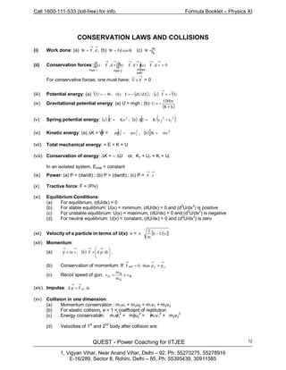 Call 1600-111-533 (toll-free) for info. Formula Booklet – Physics XI
QUEST - Power Coaching for IITJEE
1, Vigyan Vihar, Near Anand Vihar, Delhi – 92. Ph: 55270275, 55278916
E-16/289, Sector 8, Rohini, Delhi – 85, Ph: 55395439, 30911585
12
CONSERVATION LAWS AND COLLISIONS
(i) Work done: (a) ;d.FW
→→
= (b) ;θ= cosFdW (c) =W
(ii) Conservation forces: 0rd.F(c);rd.F(b)rd.F)a( =
→→→→→→
For conservative forces, one must have:
→
FxV = 0
(iii) Potential energy: (a) ( ) ( ) UVFc;dU/dXF(b)W;UV −=−=−=
→
(iv) Gravitational potential energy: (a) U = mgh ; (b)
( )hR
GMm
U
+
−=
(v) Spring potential energy: ( ) ( ) ( )2
1
2
2
2
xxKUb;KxUa −=∆=
(vi) Kinetic energy: (a) ∆K = W = ( ) 22
i
2
f mvKb;mvmv =−
(vii) Total mechanical energy: = E = K + U
(viii) Conservation of energy: ∆K = – ∆U or, Kƒ + Uƒ = Ki + Ui
In an isolated system, Etotal = constant
(ix) Power: (a) P = (dw/dt) ; (b) P = (dw/dt) ; (c) P =
→→
v.F
(x) Tractive force: F = (P/v)
(xi) Equilibrium Conditions:
(a) For equilibrium, (dU/dx) = 0
(b) For stable equilibrium: U(x) = minimum, (dU/dx) = 0 and (d2
U/dx2
) is positive
(c) For unstable equilibrium: U(x) = maximum, (dU/dx) = 0 and (d
2
U/dx2
) is negative
(d) For neutral equilibrium: U(x) = constant, (dU/dx) = 0 and (d
2
U/dx
2
) is zero
(xii) Velocity of a particle in terms of U(x): v = ± ( )[ ]xUE
m
2
−
(xiii) Momentum:
(a) ( ) 







==
→→→→
dt/pdFb;vmp ,
(b) Conservation of momentum: If ,ppthen,0F ifnet
→→→
==
(c) Recoil speed of gun, B
G
B
G x v
m
m
v =
(xiv) Impulse: tFp av ∆=∆
→→
(xv) Collision in one dimension:
(a) Momentum conservation : m1u1 + m2u2 = m1v1 + m2v2
(b) For elastic collision, e = 1 = coefficient of restitution
(c) Energy conservation: m1u1
2
+ m2u2
2
= m1v1
2
+ m2v2
2
(d) Velocities of 1
st
and 2
nd
body after collision are:
∫ 2
1
x
x
Path 1 Path 2 closed
path
∫
b
a ∫
b
a ∫
1
2
1
2
1
2
1
2
1
2
1
2
1
2
1
2
1
2
 
