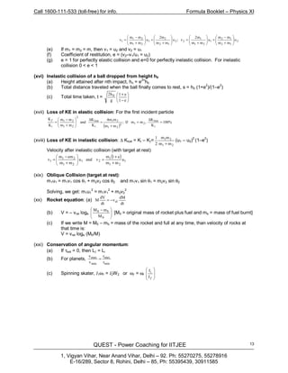 Call 1600-111-533 (toll-free) for info. Formula Booklet – Physics XI
QUEST - Power Coaching for IITJEE
1, Vigyan Vihar, Near Anand Vihar, Delhi – 92. Ph: 55270275, 55278916
E-16/289, Sector 8, Rohini, Delhi – 85, Ph: 55395439, 30911585
13
2
12
12
1
21
1
22
12
2
1
21
21
1 u
mm
mm
u
mm
m2
v;u
mm
m2
u
mm
mm
v 







+
−
+







+
=







+
+







+
−
=
(e) If m1 = m2 = m, then v1 = u2 and v2 = u1
(f) Coefficient of restitution, e = (v2–v1/u1 = u2)
(g) e = 1 for perfectly elastic collision and e=0 for perfectly inelastic collision. For inelastic
collision 0 < e < 1
(xvi) Inelastic collision of a ball dropped from height h0
(a) Height attained after nth impact, hn = e2n
h0
(b) Total distance traveled when the ball finally comes to rest, s = h0 (1+e2
)/(1–e2
)
(c) Total time taken, t = 





−
+
e1
e1
g
h2 0
(xvii) Loss of KE in elastic collision: For the first incident particle
( )
%100
K
K
,mmIf;
mm
m4m
K
K
and
mm
mm
K
K
i
lost
212
21
21
i
lost
2
21
21
i
=
∆
=
+
=
∆








+
−
=
ƒ
(xviii) Loss of KE in inelastic collision: ∆ Klost = Ki – Kƒ=
21
21
mm
mm
2
1
+
(u1 – u2)2
(1–e2
)
Velocity after inelastic collision (with target at rest)
( )
1
21
1
21
21
21
1 u
mm
e1m
vandu
mm
emm
v
+
+
=







+
−
=
(xix) Oblique Collision (target at rest):
m1u1 = m1v1 cos θ1 + m2v2 cos θ2 and m1v1 sin θ1 = m2v2 sin θ2
Solving, we get: m1u1
2
= m1v1
2
+ m2v2
2
(xx) Rocket equation: (a)
dt
dM
v
dt
dV
M el−=
(b) V = – vrel loge 






 −
0
b0
M
mM
[M0 = original mass of rocket plus fuel and mb = mass of fuel burnt]
(c) If we write M = M0 – mb = mass of the rocket and full at any time, than velocity of rocks at
that time is:
V = vrel loge (M0/M)
(xxi) Conservation of angular momentum:
(a) If τext = 0, then Lƒ = Li
(b) For planets,
min
max
min
max
r
r
v
v
=
(c) Spinning skater, I1ω1 = I2W2 or ωƒ = ωi








ƒI
Ii
 