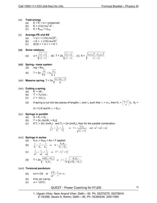 Call 1600-111-533 (toll-free) for info. Formula Booklet – Physics XI
QUEST - Power Coaching for IITJEE
1, Vigyan Vihar, Near Anand Vihar, Delhi – 92. Ph: 55270275, 55278916
E-16/289, Sector 8, Rohini, Delhi – 85, Ph: 55395439, 30911585
15
(ix) Total energy:
(a) E = K + U = conserved;
(b) E = (1/2) mω
2
A2
;
(c) E = Kmax = Umax
(x) Average PE and KE:
(a) < U > = (1/4) mω2
A
2
;
(b) < K > = (1/4) mω
2
A
2
;
(c) (E/2) = < U > = < K >
(xi) Some relations:
(a) ω = ;
xx
vv
2
1
2
2
2
2
2
1
−
−
(b) T = 2π 2
2
2
1
2
1
2
2
vv
xx
−
−
; (c) A =
( ) ( )
2
2
2
1
12
2
21
vv
xvxv
−
− 2
(xii) Spring– mass system:
(a) mg = Kx0;
(b) T = 2π
g
x
2
K
m 0
π=
(xiii) Massive spring: T = 2π
( )
K
3/mm s+
(xiv) Cutting a spring:
(a) K’ = nK ;
(b) T’ = T0/√(n) ;
(c) ƒ’ = √(n) ƒ0
(d) If spring is cut into two pieces of lengths l1 and l2 such that l1 = nl2, then K1 = K,
n
1n





 +
K2 =
(n +1) K and K1l1 = K2l2
(xv) Springs in parallel:
(a) K = K1 + K2 ;
(b) T = 2π √[m/(K1 + K2)]
(c) If T1 = 2π√ (m/K1) and T2 = 2π√(m/K2), then for the parallel combination:
2
2
2
1
2
2
2
2
1
21
2
2
2
1
2
and
TT
TT
Tor
T
1
T
1
T
1
ω+ω=ω
+
=+=
(xvi) Springs in series:
(a) K1x1 = K2x2 = Kx = F applied
(b)
21
21
21 KK
KK
Kor
K
1
K
1
K
1
+
=+=
(c) 2
2
2
1
2
2
1
TTTor
111
+−
ω
+
ω
=
ω 2
2
2
(d) T = 2π
( )
( )21
21
21
21
KKm
KK
2
1
or
KK
KKm
+π
=ƒ
+
(xvii) Torsional pendulum:
(a) Iα=τ–Cθ or 0
I
C
dt
d
2
2
=θ+
θ
;
(b) θ=θ0 sin (ωt+φ);
(c) ω = √(C/I) ;
 