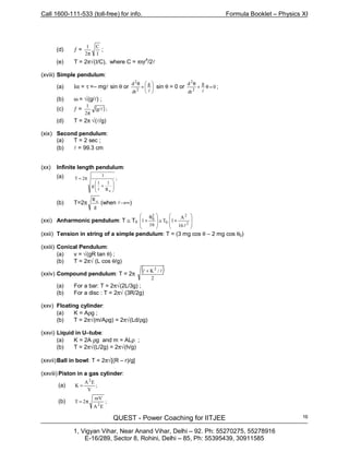 Call 1600-111-533 (toll-free) for info. Formula Booklet – Physics XI
QUEST - Power Coaching for IITJEE
1, Vigyan Vihar, Near Anand Vihar, Delhi – 92. Ph: 55270275, 55278916
E-16/289, Sector 8, Rohini, Delhi – 85, Ph: 55395439, 30911585
16
(d) ƒ =
I
C
2
1
π
;
(e) T = 2π√(I/C), where C = πηr
4
/2l
(xviii) Simple pendulum:
(a) Iα = τ =– mgl sin θ or 





+
θ
2 l
g
dt
d2
sin θ = 0 or 0
g
dt
d
2
2
=θ+
θ
l
;
(b) ω = √(g/l) ;
(c) ƒ = ( );g/
2
1
l
π
(d) T = 2π √(l/g)
(xix) Second pendulum:
(a) T = 2 sec ;
(b) l = 99.3 cm
(xx) Infinite length pendulum:
(a) ;
R
11
g
1
2T
e








+
π=
l
(b) T=2π
g
Re
(when l→∞)
(xxi) Anharmonic pendulum: T ≅ T0








+≅







 θ
+
2
2
0
2
0
16
A
1T
16
1
l
(xxii) Tension in string of a simple pendulum: T = (3 mg cos θ – 2 mg cos θ0)
(xxiii) Conical Pendulum:
(a) v = √(gR tan θ) ;
(b) T = 2π√ (L cos θ/g)
(xxiv) Compound pendulum: T = 2π
( )
2
/K2
ll +
(a) For a bar: T = 2π√(2L/3g) ;
(b) For a disc : T = 2π√ (3R/2g)
(xxv) Floating cylinder:
(a) K = Aρg ;
(b) T = 2π√(m/Aρg) = 2π√(Ld/ρg)
(xxvi) Liquid in U–tube:
(a) K = 2A ρg and m = ALρ ;
(b) T = 2π√(L/2g) = 2π√(h/g)
(xxvii)Ball in bowl: T = 2π√[(R – r)/g]
(xxviii) Piston in a gas cylinder:
(a) ;
V
EA
K
2
=
(b) ;
EA
mV
2T
2
π=
 