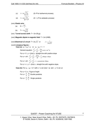 Call 1600-111-533 (toll-free) for info. Formula Booklet – Physics XI
QUEST - Power Coaching for IITJEE
1, Vigyan Vihar, Near Anand Vihar, Delhi – 92. Ph: 55270275, 55278916
E-16/289, Sector 8, Rohini, Delhi – 85, Ph: 55395439, 30911585
17
(c)
PA
V
2T
2
m
π= (E–P for Isothermal process);
(d)
P
V
2T m
γΑ
π= 2
(E = γ P for adiabatic process)
(xxix) Elastic wire:
(a) K = ;
AY
l
(b) T =
AY
m
2
l
π
(xxx) Tunnel across earth: T = 2π√(Re/g)
(xxxi) Magnetic dipole in magnetic field: T = 2π√(I/MB)
(xxxii)Electrical LC circuit: T = 2π LC or
LC2
1
π
=ƒ
(xxxiii) Lissajous figures –
Case (a): ω1 = ω2 = ω or ω1 : ω2 = 1 : 1
General equation: φ=φ−+ sincos
ab
xy2
b
y
a
x 2
2
2
2
2
For φ = 0 : y = (b/a) x ; straight line with positive slope
For φ = π/4 : ellipseoblique;
2
1
ab
xy2
b
y
a
x
2
2
2
2
=−+
For φ = π/2 : ellipselsymmetrica;1
b
y
a
x
2
2
2
2
=+
For φ = π : y = –(b/a) x ; straight line with negative slope.
Case (b): For ω1 : ω2 = 2:1 with x = a sin (2ωt + φ) and y = b sin ωt
For φ = 0, π: Figure of eight
For φ = :
3
,
4
π
4
π
Double parabola
For φ = :
3
,
2
π
2
π
Single parabola
 