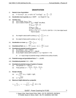 Call 1600-111-533 (toll-free) for info. Formula Booklet – Physics XI
QUEST - Power Coaching for IITJEE
1, Vigyan Vihar, Near Anand Vihar, Delhi – 92. Ph: 55270275, 55278916
E-16/289, Sector 8, Rohini, Delhi – 85, Ph: 55395439, 30911585
18
GRAVITATION
(i) Newton’s law of gravitation:
(a) F = G m1m2/r
2
; (b) a = 6.67 x 10
–11
K.m
2
/(kg)
2
; (c)
r
dr2
F
dF
−=
(ii) Acceleration due to gravity (a) g = GM/R2
; (b) Weight W = mg
(iii) Variation of g:
(a) due to shape ; gequator < gpole
(b) due to rotation of earth:(i) gpole = GM/R2
(No effect)
(ii) gequator = R
R
GM 2
2
ω−
(iii) gequator < gpole
(iv) ω
2
R = 0.034 m/s
2
(v) If ω ≅ 17 ω0 or T = (T0/17) = (24/17)h = 1.4 h, then object would
float on equator
(c) At a height h above earth’s surface g’ = g Rhif,
g
h2
1 <<





−
(d) At a depth of below earth’s surface: g’ = g 





−
R
d
1
(iv) Acceleration on moon: gm = earth2
m
m
g
6
1
R
GM
≅
(v) Gravitational field: (a) ( ) ( ) ( )insiderr
R
GM
gb;outsider
r
GM
g
^
3
^
2
−=−=
→→
(vi) Gravitational potential energy of mass m:
(a) At a distance r : U(r) = – GMm/r
(b) At the surface of the earth: U0 = – GMm/R
(c) At any height h above earth’s surface: U – U0 = mgh (for h < < R)
or U = mgh (if origin of potential energy is shifted to the surface of earth)
(vii) Potential energy and gravitational force: F = – (dU/dR)
(viii) Gravitational potential: V(r) = –GM/r
(ix) Gravitational potential energy of system of masses:
(a) Two particles: U = – Gm1m2/r
(b) Three particles: U = –
23
32
13
31
12
21
r
mGm
r
mGm
r
mGm
−−
(x) Escape velocity:
(a) ve =
R
GM2
or ve = √(2gR) = √(gD)
(b) ve =
3
G8
R
ρπ
(xi) Maximum height attained by a projectile:
( ) R
h
v
hR
h
vor v
1v/v
R
h ee2
e
≅
+
=
−
= (if h < < R)
 