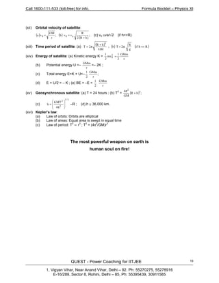 Call 1600-111-533 (toll-free) for info. Formula Booklet – Physics XI
QUEST - Power Coaching for IITJEE
1, Vigyan Vihar, Near Anand Vihar, Delhi – 92. Ph: 55270275, 55278916
E-16/289, Sector 8, Rohini, Delhi – 85, Ph: 55395439, 30911585
19
(xii) Orbital velocity of satellite:
( ) ( )
( )
;
hR2
R
vvb;
r
GM
va e00
+
== (c) v0 ≅ve/√2 (if h<<R)
(xiii) Time period of satellite: (a)
( ) ( ) ( )Rhif
g
R
2Tb;
GM
hR
2T
3
<<π=
+
π=
(xiv) Energy of satellite: (a) Kinetic energy K =
r
GMm
2
1
mv
2
1 2
0 =
(b) Potential energy U =–
r
GMm
=– 2K ;
(c) Total energy E=K + U=–
2
1
;
r
GMm
(d) E = U/2 = – K ; (e) BE = –E =
2
1
r
GMm
(xv) Geosynchronous satellite: (a) T = 24 hours ; (b) T2
= ( ) ;hR
GM
4 3
+
π2
(c)
4
GMT
h
3/1
2
2








π
= –R ; (d) h ≅ 36,000 km.
(xvi) Kepler’s law:
(a) Law of orbits: Orbits are elliptical
(b) Law of areas: Equal area is swept in equal time
(c) Law of period: T
2
∝ r
3
; T
2
= (4π
2
/GM)r
3
The most powerful weapon on earth is
human soul on fire!
 