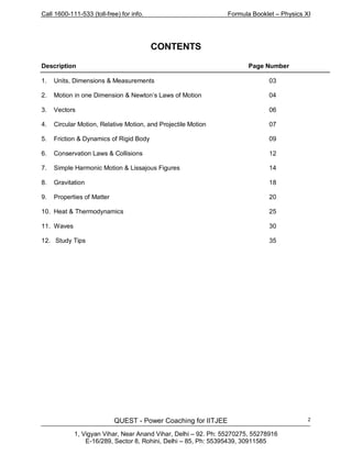 Call 1600-111-533 (toll-free) for info. Formula Booklet – Physics XI
QUEST - Power Coaching for IITJEE
1, Vigyan Vihar, Near Anand Vihar, Delhi – 92. Ph: 55270275, 55278916
E-16/289, Sector 8, Rohini, Delhi – 85, Ph: 55395439, 30911585
2
CONTENTS
Description Page Number
1. Units, Dimensions & Measurements 03
2. Motion in one Dimension & Newton’s Laws of Motion 04
3. Vectors 06
4. Circular Motion, Relative Motion, and Projectile Motion 07
5. Friction & Dynamics of Rigid Body 09
6. Conservation Laws & Collisions 12
7. Simple Harmonic Motion & Lissajous Figures 14
8. Gravitation 18
9. Properties of Matter 20
10. Heat & Thermodynamics 25
11. Waves 30
12. Study Tips 35
 