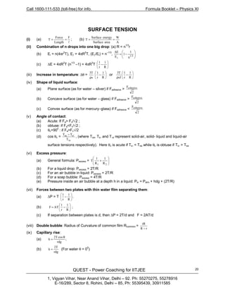 Call 1600-111-533 (toll-free) for info. Formula Booklet – Physics XI
QUEST - Power Coaching for IITJEE
1, Vigyan Vihar, Near Anand Vihar, Delhi – 92. Ph: 55270275, 55278916
E-16/289, Sector 8, Rohini, Delhi – 85, Ph: 55395439, 30911585
20
SURFACE TENSION
(i) (a)
l
F
Length
Force
T == ; (b)
A
W
areaSurface
energySurface
T ==
(ii) Combination of n drops into one big drop: (a) R = n1/3
r
(b) Ei = n(4πr2
T), Eƒ = 4πR2
T, (Eƒ/Ei) = n–1/3
, 





−=
∆
1/3
i n
1
1
E
E
(c) ∆E = 4πR2
T (n1/3
–1) = 4πR3
T 





−
R
1
r
1
(iii) Increase in temperature: ∆θ =
s
T3
ρ






−
R
1
r
1
or 





−
ρ R
1
r
1
sJ
T3
(iv) Shape of liquid surface:
(a) Plane surface (as for water – silver) if Fadhesive >
2
Fcohesive
(b) Concave surface (as for water – glass) if Fadhesive >
2
Fcohesive
(c) Convex surface (as for mercury–glass) if Fadhesive <
2
Fcohesive
(v) Angle of contact:
(a) Acute: If Fa> Fc/√2 ;
(b) obtuse: if Fa<Fc/√2 ;
(c) θc=900
: if Fa=Fc√/2
(d) cos θc =
a
ssa
T
TT
l
l−
, (where Tsa, Tsl and Tla represent solid-air, solid- liquid and liquid-air
surface tensions respectively). Here θc is acute if Tsl < Tsa while θc is obtuse if Tsl > Tsa
(vi) Excess pressure:
(a) General formula: Pexcess = 







+
21 R
1
R
1
T
(b) For a liquid drop: Pexcess = 2T/R
(c) For an air bubble in liquid: Pexcess = 2T/R
(d) For a soap bubble: Pexcess = 4T/R
(e) Pressure inside an air bubble at a depth h in a liquid: Pin = Patm + hdg + (2T/R)
(vii) Forces between two plates with thin water film separating them:
(a) ∆P = T ;
R
1
r
1






−
(b) ;
R
1
r
1
ATF 





−=
(c) If separation between plates is d, then ∆P = 2T/d and F = 2AT/d
(viii) Double bubble: Radius of Curvature of common film Rcommon =
rR
rR
−
(ix) Capillary rise:
(a) ;
rdg
cosT2
h
θ
=
(b)
rdg
2T
h = (For water θ = 00
)
 