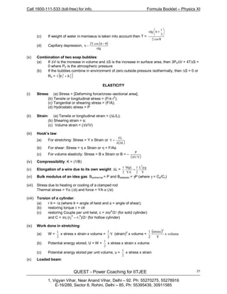 Call 1600-111-533 (toll-free) for info. Formula Booklet – Physics XI
QUEST - Power Coaching for IITJEE
1, Vigyan Vihar, Near Anand Vihar, Delhi – 92. Ph: 55270275, 55278916
E-16/289, Sector 8, Rohini, Delhi – 85, Ph: 55395439, 30911585
21
(c) If weight of water in meniseus is taken into account then T =
θ






+
cos2
3
r
hrdg
(d) Capillary depression,
( )
rdg
cosT2
h
θ−π
−
(x) Combination of two soap bubbles:
(a) If ∆V is the increase in volume and ∆S is the increase in surface area, then 3P0∆V + 4T∆S =
0 where P0 is the atmospheric pressure
(b) If the bubbles combine in environment of zero outside pressure isothermally, then ∆S = 0 or
R3 = √ ( )2
2
2
1 RR +
ELASTICITY
(i) Stress: (a) Stress = [Deforming force/cross–sectional area];
(b) Tensile or longitudinal stress = (F/π r
2
);
(c) Tangential or shearing stress = (F/A);
(d) Hydrostatic stress = P
(ii) Strain: (a) Tensile or longitudinal strain = (∆L/L);
(b) Shearing strain = φ;
(c) Volume strain = (∆V/V)
(iii) Hook’s law:
(a) For stretching: Stress = Y x Strain or
( )LA
FL
Y
∆
=
(b) For shear: Stress = η x Strain or η = F/Aφ
(c) For volume elasticity: Stress = B x Strain or B = –
( )V/V
P
∆
(iv) Compressibility: K = (1/B)
(v) Elongation of a wire due to its own weight: ∆L =
Y
gL
2
1
YA
MgL
2
1 2
ρ
=
(vi) Bulk modulus of an idea gas: Bisothermal = P and Badiabatic = γP (where γ = Cp/Cv)
(vii) Stress due to heating or cooling of a clamped rod
Thermal stress = Yα (∆t) and force = YA α (∆t)
(viii) Torsion of a cylinder:
(a) r θ = lφ (where θ = angle of twist and φ = angle of shear);
(b) restoring torque τ = cθ
(c) restoring Couple per unit twist, c = πηr4
/2l (for solid cylinder)
and C = πη (r2
4
– r1
4
)/2l (for hollow cylinder)
(ix) Work done in stretching:
(a) W =
2
1
x stress x strain x volume = Y
2
1
(strain)2
x volume =
( ) volumex
Y
stress
2
1 2
(b) Potential energy stored, U = W =
2
1
x stress x strain x volume
(c) Potential energy stored per unit volume, u =
2
1
x stress x strain
(x) Loaded beam:
 