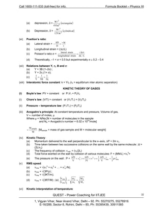 Call 1600-111-533 (toll-free) for info. Formula Booklet – Physics XI
QUEST - Power Coaching for IITJEE
1, Vigyan Vihar, Near Anand Vihar, Delhi – 92. Ph: 55270275, 55278916
E-16/289, Sector 8, Rohini, Delhi – 85, Ph: 55395439, 30911585
22
(a) depression, δ = ( )rrectangula
Ybd4
W
3
3
l
(b) Depression, δ = ( )lcylindrica
rY12
W
2
3
π
l
(xi) Position’s ratio:
(a) Lateral strain =
r
r
D
D ∆−
=
∆
−
(b) Longitudinal strain = (∆L/L)
(c) Poisson’s ratio σ =
L/L
rr
strainallongitudin
strainlateral
∆
/∆−
=
(d) Theoretically, –1 < σ < 0.5 but experimentally σ ≅ 0.2 – 0.4
(xii) Relations between Y, η, B and σ:
(a) Y = 3B (1–2σ) ;
(b) Y = 2η (1+ σ);
(c)
η
+=
3
1
B9
1
Y
1
(xiii) Interatomic force constant: k = Yr0 (r0 = equilibrium inter atomic separation)
KINETIC THEORY OF GASES
(i) Boyle’s law: PV = constant or P1V1 = P2V2
(i) Chare’s law: (V/T) = constant or (V1/T1) = (V2/T2)
(ii) Pressure – temperature law: (P1/T1) = (P2/T2)
(iii) Avogadro’s principle: At constant temperature and pressure, Volume of gas,
V ∝ number of moles, µ
Where µ = N/Na [N = number of molecules in the sample
and NA = Avogadro’s number = 6.02 x 1023
/mole]
M
Msample
= [Msample = mass of gas sample and M = molecular weight]
(iv) Kinetic Theory:
(a) Momentum delivered to the wall perpendicular to the x–axis, ∆P = 2m vx
(b) Time taken between two successive collisions on the same wall by the same molecule: ∆t =
(2L/vx)
(c) The frequency of collision: νcoll. = (νx/2L)
(d) Total force exerted on the wall by collision of various molecules: F = (MN/L) <vx
2
>
(e) The pressure on the wall : P = 2
rms
2
rms
22
x v
3
1
v
V
mN
3
1
v
V3
mN
v
V
mN
ρ==><=><
(v) RMS speed:
(a) νrms = √(v1
2
+ v2
2
+ … + v 2
N /N);
(b) νrms = √(3P/ρ) ;
(c) νrms = √(3KT/m);
(d) νrms = √(3RT/M) ; (e)
( )
( ) 1
2
1
2
2rms
1rms
M
M
m
m
==
ν
ν
(vi) Kinetic interpretation of temperature:
 