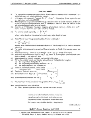 Call 1600-111-533 (toll-free) for info. Formula Booklet – Physics XI
QUEST - Power Coaching for IITJEE
1, Vigyan Vihar, Near Anand Vihar, Delhi – 92. Ph: 55270275, 55278916
E-16/289, Sector 8, Rohini, Delhi – 85, Ph: 55395439, 30911585
24
FLUID MECHANICS
(i) The viscous force between two layers of area A having velocity gradient (dv/dx) is given by: F = –
ηA (dv/dx), where η is called coefficient of viscosity
(i) In SI system, η is measured I Poiseiulle (Pl) 1Pl = 1Nsm–2
= 1 decapoise. In egs system, the unit
of η is g/cm/sec and is called POISE
(ii) When a spherical body is allowed to fall through viscous medium, its velocity increases, till the sum
of viscous drag and upthrust becomes equal to the weight of the body. After that the body moves
with a constant velocity called terminal velocity.
(iii) According to STOKE’s Law, the viscous drag on a spherical body moving in a fluid is given by: F =
6πηr v, where r is the radius and v is the velocity of the body.
(iv) The terminal velocity is given by: vT =
( )
η
σ−ρ gr
9
2 2
where ρ is the density of the material of the body and σ is the density of liquid
(v) Rate of flow of liquid through a capillary tube of radius r and length l
R
p
r/8
p
8
pr
V
4
4
=
πη
=
η
π
=
ll
where p is the pressure difference between two ends of the capillary and R is the fluid resistance
(=8 ηl/πr4
)
(vi) The matter which possess the property of flowing is called as FLUID (For example, gases and
liquids)
(vii) Pressure exerted by a column of liquid of height h is : P = hρg (ρ = density of the liquid)
(viii) Pressure at a point within the liquid, P = P0 + hρg, where P0 is atmospheric pressure and h is the
depth of point w.r.t. free surface of liquid
(ix) Apparent weight of the body immersed in a liquid Mg’ = Mg – Vρg
(x) If W be the weight of a body and U be the upthrust force of the liquid on the body then
(a) the body sinks in the liquid of W > U
(b) the body floats just completely immersed if W = U
(c) the body floats with a part immersed in the liquid if W < U
(xi)
solidofdensity
solidofdensity
solidofvolumetotal
solidaofpartimmersedofVolume
=
(xii) Equation of Continuity: a1v1 = a2v2
(xiii) Bernouilli’s theorem: (P/ρ) + gh +
2
1
v
2
= constant
(xiv) Accelerated fluid containers : tan θ =
g
ax
(xv) Volume of liquid flowing per second through a tube: R=a1v1 = a2v2
( )2
2
2
1 aa
gh2
−
(xvi) Velocity of efflux of liquid from a hole:
v = √(2gh), where h is the depth of a hole from the free surface of liquid
I do not ask to walk smooth paths, nor bear an easy load.
I pray for strength and fortitude to climb rock-strewn road.
Give me such courage I can scale the hardest peaks alone,
And transform every stumbling block into a stepping-stone.
– Gail Brook Burkett
ax
ρ
θ
Fig. 4
 