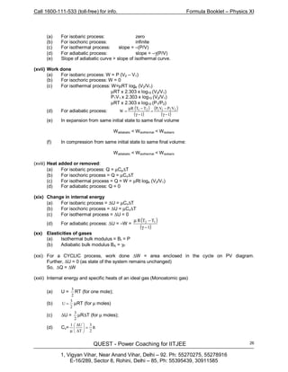 Call 1600-111-533 (toll-free) for info. Formula Booklet – Physics XI
QUEST - Power Coaching for IITJEE
1, Vigyan Vihar, Near Anand Vihar, Delhi – 92. Ph: 55270275, 55278916
E-16/289, Sector 8, Rohini, Delhi – 85, Ph: 55395439, 30911585
26
(a) For isobaric process: zero
(b) For isochoric process: infinite
(c) For isothermal process: slope = –(P/V)
(d) For adiabatic process: slope = –γ(P/V)
(e) Slope of adiabatic curve > slope of isothermal curve.
(xvii) Work done
(a) For isobaric process: W = P (V2 – V1)
(b) For isochoric process: W = 0
(c) For isothermal process: W=µRT loge (V2/V1)
µRT x 2.303 x log10 (V2/V1)
P1V1 x 2.303 x log10 (V2/V1)
µRT x 2.303 x log10 (P1/P2)
(d) For adiabatic process:
( )
( )
( )
( )1−γ
−
=
1−γ
−µ
= 221121 VPVPTTR
W
(e) In expansion from same initial state to same final volume
Wadiabatic < Wisothermal < Wisobaric
(f) In compression from same initial state to same final volume:
Wadiabatic < Wisothermal < Wisobaric
(xviii) Heat added or removed:
(a) For isobaric process: Q = µCp∆T
(b) For isochoric process = Q = µCv∆T
(c) For isothermal process = Q = W = µRt loge (V2/V1)
(d) For adiabatic process: Q = 0
(xix) Change in internal energy
(a) For isobaric process = ∆U = µCv∆T
(b) For isochoric process = ∆U = µCv∆T
(c) For isothermal process = ∆U = 0
(d) For adiabatic process: ∆U = –W =
( )
( )1
TTR 12
−γ
−µ
(xx) Elasticities of gases
(a) Isothermal bulk modulus = BI = P
(b) Adiabatic bulk modulus BA = γP
(xxi) For a CYCLIC process, work done ∆W = area enclosed in the cycle on PV diagram.
Further, ∆U = 0 (as state of the system remains unchanged)
So, ∆Q = ∆W
(xxii) Internal energy and specific heats of an ideal gas (Monoatomic gas)
(a) U =
2
3
RT (for one mole);
(b)
2
3
U = µRT (for µ moles)
(c) ∆U =
2
3
µR∆T (for µ moles);
(d) Cv= R
2
3
Τ
U1
=





∆
∆
µ
 