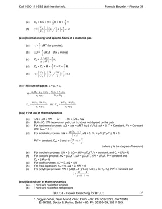 Call 1600-111-533 (toll-free) for info. Formula Booklet – Physics XI
QUEST - Power Coaching for IITJEE
1, Vigyan Vihar, Near Anand Vihar, Delhi – 92. Ph: 55270275, 55278916
E-16/289, Sector 8, Rohini, Delhi – 85, Ph: 55395439, 30911585
27
(e) Cp = Cv + R =
2
3
R + R =
2
5
R
(f) γ = 67.1
3
5
R
2
3
R
2
5
C
C
v
p
==





=








(xxiii)Internal energy and specific heats of a diatomic gas
(a)
2
5
U = µRT (for µ moles);
(b) ∆U =
2
5
µR∆T (for µ moles)
(c) Cv = ;R
2
5
T
U1
=





∆
∆
µ
(d) Cp = Cv + R =
2
5
R + R =
2
7
R
(e) 4.1
5
7
2
R5
2
R7
C
C
v
p
==





=







=γ
(xxiv) Mixture of gases: µ = µ1 + µ2
21
221121
NN
mNmNMM
M
+
+
=
µ+µ
+µ+µ
=
21
21
21
21
21
21
µ+µ
µ+µ
=
µ+µ
µ+µ
= 2121 pp
p
vv
v
CC
Cand
CC
C
(xxv) First law of thermodynamics
(a) ∆Q = ∆U + ∆W or ∆U = ∆Q – ∆W
(b) Both ∆Q, ∆W depends on path, but ∆U does not depend on the path
(c) For isothermal process: ∆Q = ∆W = µRT log | V2/V1|, ∆U = 0, T = Constant, PV = Constant
and Ciso = ± ∞
(d) For adiabatic process: ∆W =
( )
( )
,
1
TTR 12
γ−
−µ
∆Q = 0, ∆U = µCv (T2–T1), Q = 0,
PVγ
= constant, Cad = 0 and
ƒ
+==γ
2
1
C
C
v
p
(where ƒ is the degree of freedom)
(e) For isochoric process: ∆W = 0, ∆Q = ∆U = µCv∆T, V = constant, and Cv = (R/γ–1)
(f) For isobaric process: ∆Q = µCp∆T, ∆U = µCv∆T., ∆W = µR∆T, P = constant and
Cp = (γR/γ–1)
(g) For cyclic process: ∆U = 0, ∆Q = ∆W
(h) For free expansion: ∆U = 0, ∆Q = 0, ∆W = 0
(i) For polytropic process: ∆W = [µR(T2–T1)/1–n], ∆Q = µ C (T2–T1), PV
n
= constant and
n1
RR
C
−
+
1−γ
=
(xxvi)Second law of thermodynamics
(a) There are no perfect engines
(b) There are no perfect refrigerators
 