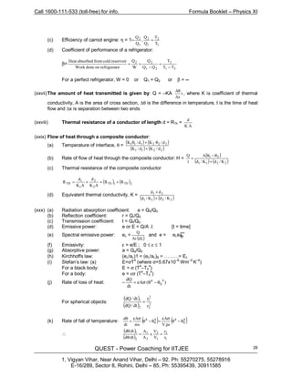 Call 1600-111-533 (toll-free) for info. Formula Booklet – Physics XI
QUEST - Power Coaching for IITJEE
1, Vigyan Vihar, Near Anand Vihar, Delhi – 92. Ph: 55270275, 55278916
E-16/289, Sector 8, Rohini, Delhi – 85, Ph: 55395439, 30911585
28
(c) Efficiency of carnot engine: η = 1–
1
2
1
2
1
2
T
T
Q
Q
,
Q
Q
=
(d) Coefficient of performance of a refrigerator:
β=
21
2
21
22
TT
T
QQ
Q
W
Q
orrefrigeratondoneWork
reservoircoldfromabsorbedHeat
−
=
−
==
For a perfect refrigerator, W = 0 or Q1 = Q2 or β = ∞
(xxvii)The amount of heat transmitted is given by: Q = –KA t
x∆
θ∆
, where K is coefficient of thermal
conductivity, A is the area of cross section, ∆θ is the difference in temperature, t is the time of heat
flow and ∆x is separation between two ends
(xxviii) Thermal resistance of a conductor of length d = RTh =
AK
d
(xxix) Flow of heat through a composite conductor:
(a) Temperature of interface, θ =
( ) ( )
( ) ( )2211
2211
d/Kd/K
d/Kd/K
+
θ+θ 21
(b) Rate of flow of heat through the composite conductor: H =
( )
( ) ( )2211 K/dK/d
A
t
Q
+
θ−θ
= 21
(c) Thermal resistance of the composite conductor
( ) ( )2Th1Th
2
2
1
1
TH RR
AK
d
AK
d
R +=+=
(d) Equivalent thermal conductivity, K =
( ) ( )2211
21
K/dK/d
dd
+
+
(xxx) (a) Radiation absorption coefficient: a = Q0/Q0
(b) Reflection coefficient: r = Qr/Q0
(c) Transmission coefficient: t = Qt/Q0
(d) Emissive power: e or E = Q/A .t [t = time]
(e) Spectral emissive power: eλ =
( )λdAt
Q
and e = eλeλ
(f) Emissivity: ε = e/E ; 0 ≤ ε ≤ 1
(g) Absorptive power: a = Qa/Q0
(h) Kirchhoffs law: (eλ/aλ)1 = (eλ/aλ)B = ………= Eλ
(i) Stefan’s law: (a) E=σT
4
(where σ=5.67x10–8
Wm–2
K–4
)
For a black body: E = σ (T
4
–T0
4
)
For a body: e = εσ (T
4
–T0
4
)
(j) Rate of loss of heat: – )(A
dt
dQ 4
0
4
θ−θσε=
For spherical objects:
( )
( ) 2
2
2
1
2
1
r
r
dt/dQ
dt/dQ
=
(k) Rate of fall of temperature: ( ) ( )4
0
44
0
4
θ−θ
ρ
σε
=θ−θ
σε
=
θ
sV
A
ms
A
dt
d
∴
( )
( ) 1
2
1
2
2
1
2
1
r
r
V
V
x
A
A
dtd
dtd
==
/θ
/θ
∫
∞
0
 