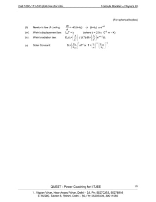 Call 1600-111-533 (toll-free) for info. Formula Booklet – Physics XI
QUEST - Power Coaching for IITJEE
1, Vigyan Vihar, Near Anand Vihar, Delhi – 92. Ph: 55270275, 55278916
E-16/289, Sector 8, Rohini, Delhi – 85, Ph: 55395439, 30911585
29
(For spherical bodies)
(l) Newton’s law of cooling:
dt
dθ
= –K (θ–θ0) or (θ–θ0) α e–KT
(m) Wein’s displacement law: λmT = b (where b = 2.9 x 10
–3
m – K)
(n) Wein’s radiation law: Eλdλ=
A






λ5
ƒ (λT) dλ= 





λ5
A
e–a/λT
dλ
(o) Solar Constant: S =
2
ES
S
R
R








σT
4
or T =
2/1
S
ES
4/1
R
RS














σ
 