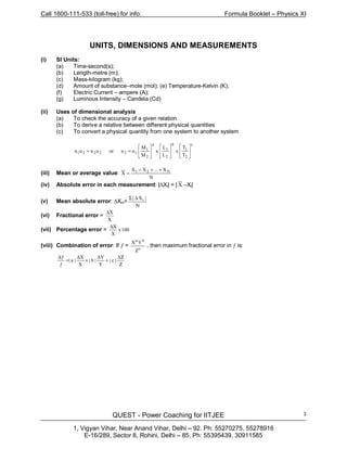 Call 1600-111-533 (toll-free) for info. Formula Booklet – Physics XI
QUEST - Power Coaching for IITJEE
1, Vigyan Vihar, Near Anand Vihar, Delhi – 92. Ph: 55270275, 55278916
E-16/289, Sector 8, Rohini, Delhi – 85, Ph: 55395439, 30911585
3
UNITS, DIMENSIONS AND MEASUREMENTS
(i) SI Units:
(a) Time-second(s);
(b) Length-metre (m);
(c) Mass-kilogram (kg);
(d) Amount of substance–mole (mol); (e) Temperature-Kelvin (K);
(f) Electric Current – ampere (A);
(g) Luminous Intensity – Candela (Cd)
(ii) Uses of dimensional analysis
(a) To check the accuracy of a given relation
(b) To derive a relative between different physical quantities
(c) To convert a physical quantity from one system to another system
c
2
1
b
2
1
a
2
1
122221
T
T
x
L
L
x
M
M
nnorunun 

















==
(iii) Mean or average value:
N
X...XX
X N21 ++−
=
(iv) Absolute error in each measurement: |∆Xi| = | X –Xi|
(v) Mean absolute error: ∆Xm=
N
|X| i∆Σ
(vi) Fractional error =
X
X∆
(vii) Percentage error = 100x
X
X∆
(viii) Combination of error: If ƒ = c
ba
Z
YX
, then maximum fractional error in ƒ is:
Ζ
∆Ζ
+
∆
+
∆
=
ƒ
ƒ∆
|c|
Y
Y
|b|
X
X
|a|
 