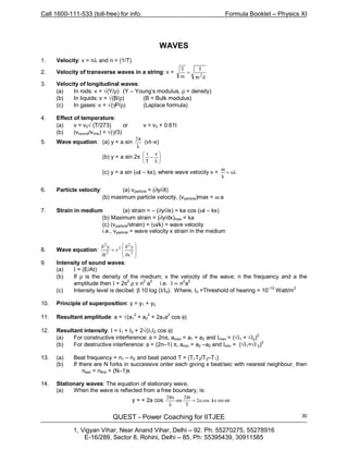 Call 1600-111-533 (toll-free) for info. Formula Booklet – Physics XI
QUEST - Power Coaching for IITJEE
1, Vigyan Vihar, Near Anand Vihar, Delhi – 92. Ph: 55270275, 55278916
E-16/289, Sector 8, Rohini, Delhi – 85, Ph: 55395439, 30911585
30
WAVES
1. Velocity: v = nλ and n = (1/T)
2. Velocity of transverse waves in a string: v =
dr
T
m
T
2
π
=
3. Velocity of longitudinal waves:
(a) In rods: v = √(Y/ρ) (Y – Young’s modulus, ρ = density)
(b) In liquids: v = √(B/ρ) (B = Bulk modulus)
(c) In gases: v = √(γP/ρ) (Laplace formula)
4. Effect of temperature:
(a) v = v0√ (T/273) or v = v0 + 0.61t
(b) (vsound/vrms) = √(γ/3)
5. Wave equation: (a) y = a sin
λ
π2
(vt–x)
(b) y = a sin 2π 





λ
−
x
T
t
(c) y = a sin (ωt – kx), where wave velocity v = λ=
ω
n
k
6. Particle velocity: (a) vparticle = (∂y/∂t)
(b) maximum particle velocity, (vparticle)max = ω a
7. Strain in medium (a) strain = – (∂y/∂x) = ka cos (ωt – kx)
(b) Maximum strain = (∂y/dx)max = ka
(c) (vparticle/strain) = (ω/k) = wave velocity
i.e., vparticle = wave velocity x strain in the medium
8. Wave equation:








∂
∂
=
∂
∂
2
2
2
2
2
x
y
v
t
y
9. Intensity of sound waves:
(a) I = (E/At)
(b) If ρ is the density of the medium; v the velocity of the wave; n the frequency and a the
amplitude then I = 2π
2
ρ v n2
a2
i.e. I ∝ n2
a2
(c) Intensity level is decibel: β 10 log (I/I0). Where, I0 =Threshold of hearing = 10–12
Watt/m2
10. Principle of superposition: y = y1 + y2
11. Resultant amplitude: a = √(a1
2
+ a2
2
+ 2a1a
2
cos φ)
12. Resultant intensity: I = I1 + I2 + 2√(I1I2 cos φ)
(a) For constructive interference: φ = 2nπ, amax = a1 + a2 and Imax = (√I1 + √I2)2
(b) For destructive interference: φ = (2n–1) π, amin = a2 –a2 and Imin = (√I1=√I 2)
2
13. (a) Beat frequency = n1 – n2 and beat period T = (T1T2/T2–T1)
(b) If there are N forks in successive order each giving x beat/sec with nearest neighbour, then
nlast = nfirst + (N–1)x
14. Stationary waves: The equation of stationary wave,
(a) When the wave is reflected from a free boundary, is:
y = + 2a cos tsinkxcosa2
T
t2
sin
x2
ω=
π
λ
π
 